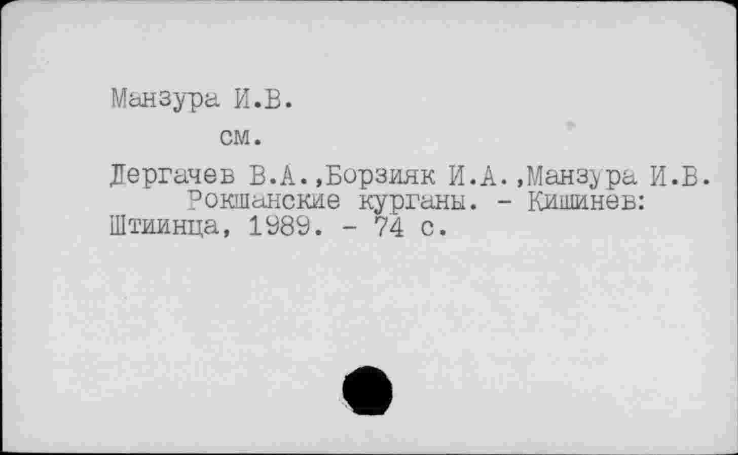 ﻿Мьнзура И.В.
см.
Дергачев В.А. »Борзияк И.А. »Манзура И.В.
Рокшанские курганы. - Кишинев:
Штиинца, 1989. - 74 с.